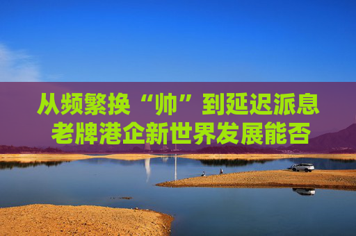 从频繁换“帅”到延迟派息 老牌港企新世界发展能否扭亏脱困