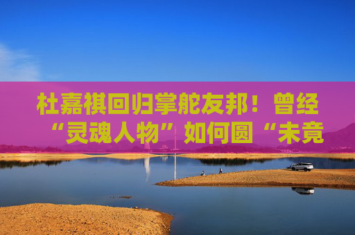 杜嘉祺回归掌舵友邦！曾经“灵魂人物”如何圆“未竟之梦”？