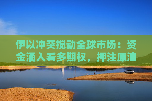 伊以冲突搅动全球市场：资金涌入看多期权，押注原油飙涨