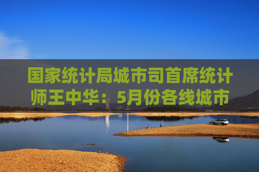 国家统计局城市司首席统计师王中华：5月份各线城市商品住宅销售价格同比降幅继续收窄