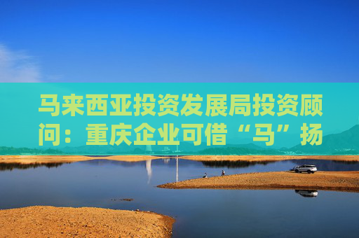 马来西亚投资发展局投资顾问：重庆企业可借“马”扬帆东南亚