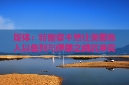 媒体：特朗普不想让美国卷入以色列与伊朗之间的冲突