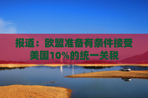 报道：欧盟准备有条件接受美国10%的统一关税