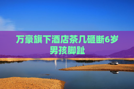 万豪旗下酒店茶几砸断6岁男孩脚趾