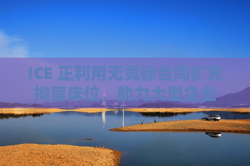 ICE 正利用无竞标合同扩充拘留床位，助力大型企业