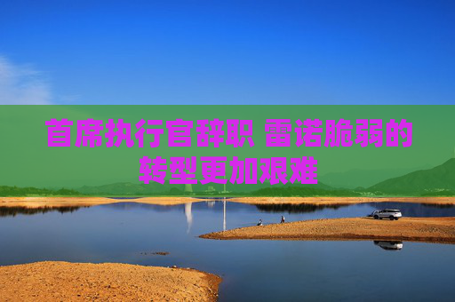 首席执行官辞职 雷诺脆弱的转型更加艰难