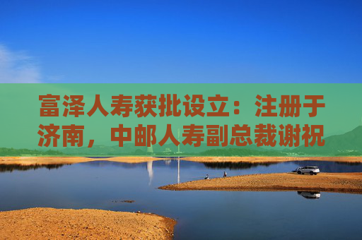 富泽人寿获批设立：注册于济南，中邮人寿副总裁谢祝锋或将任总裁
