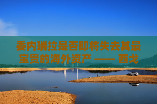 委内瑞拉是否即将失去其最宝贵的海外资产 —— 西戈？