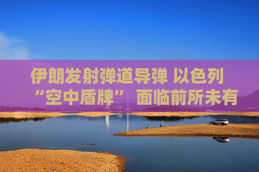 伊朗发射弹道导弹 以色列 “空中盾牌” 面临前所未有的考验