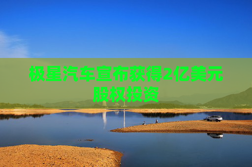 极星汽车宣布获得2亿美元股权投资