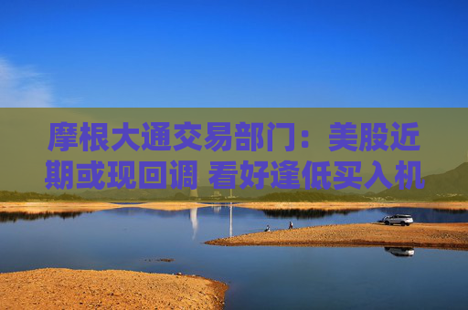 摩根大通交易部门：美股近期或现回调 看好逢低买入机会