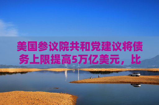 美国参议院共和党建议将债务上限提高5万亿美元，比众议院方案高出1万亿美元