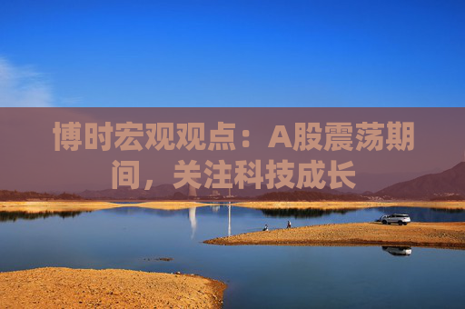 博时宏观观点：A股震荡期间，关注科技成长