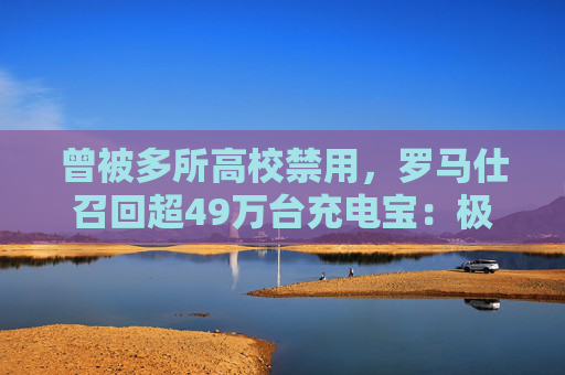 曾被多所高校禁用，罗马仕召回超49万台充电宝：极端场景可能燃烧