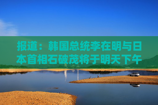 报道：韩国总统李在明与日本首相石破茂将于明天下午举行会晤