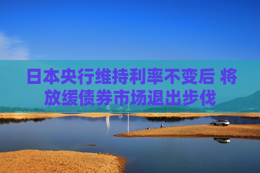 日本央行维持利率不变后 将放缓债券市场退出步伐
