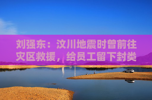 刘强东：汶川地震时曾前往灾区救援，给员工留下封类似遗书的信