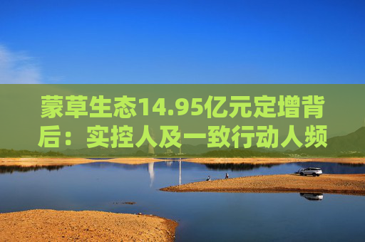 蒙草生态14.95亿元定增背后：实控人及一致行动人频频减持套现 频繁融资摊薄中小股东权益