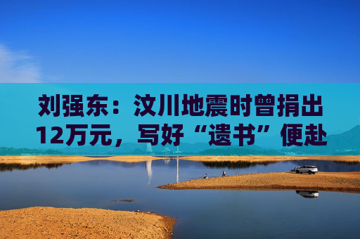 刘强东：汶川地震时曾捐出12万元，写好“遗书”便赴灾区救援