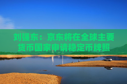 刘强东：京东将在全球主要货币国家申请稳定币牌照