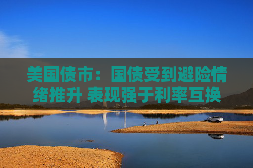 美国债市：国债受到避险情绪推升 表现强于利率互换