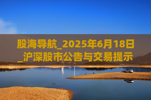 股海导航_2025年6月18日_沪深股市公告与交易提示