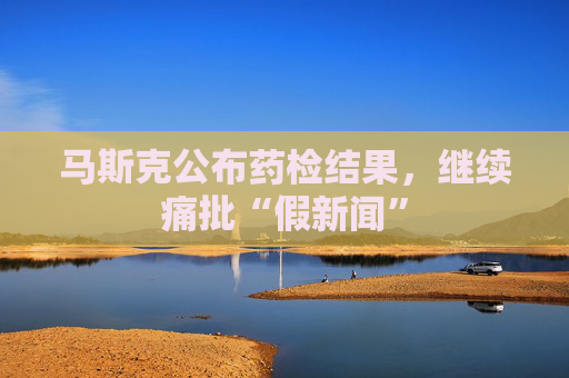 马斯克公布药检结果，继续痛批“假新闻”