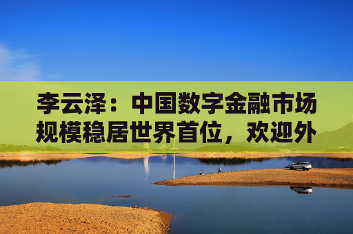 李云泽：中国数字金融市场规模稳居世界首位，欢迎外资机构深度参与