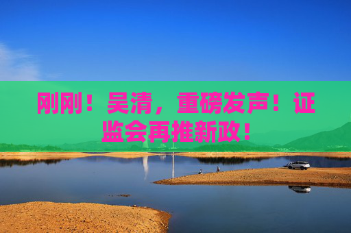 刚刚！吴清，重磅发声！证监会再推新政！