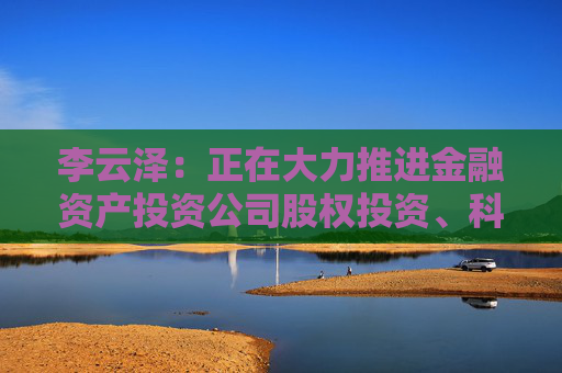 李云泽：正在大力推进金融资产投资公司股权投资、科技企业并购贷款等试点