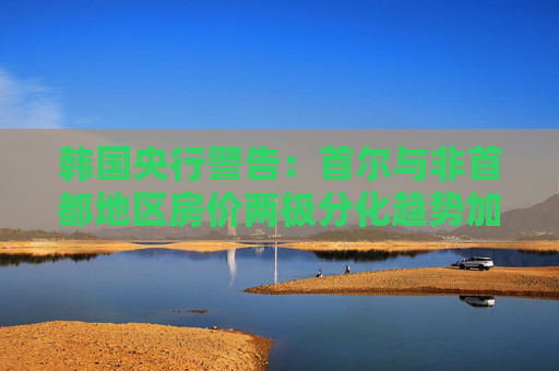 韩国央行警告：首尔与非首都地区房价两极分化趋势加剧