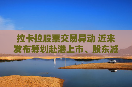 拉卡拉股票交易异动 近来发布筹划赴港上市、股东减持公告 业绩持续下滑