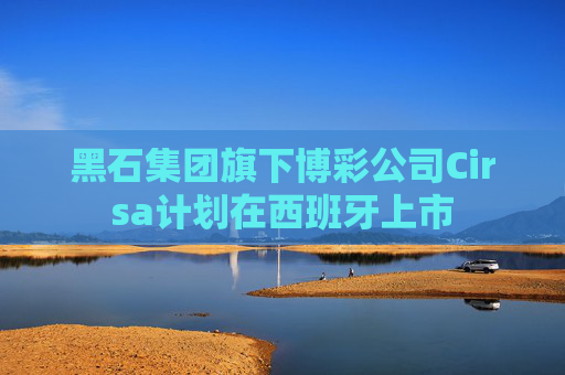 黑石集团旗下博彩公司Cirsa计划在西班牙上市