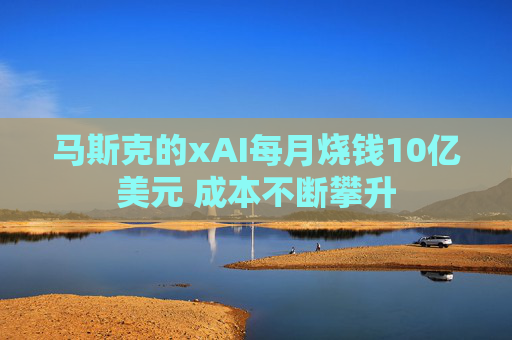 马斯克的xAI每月烧钱10亿美元 成本不断攀升