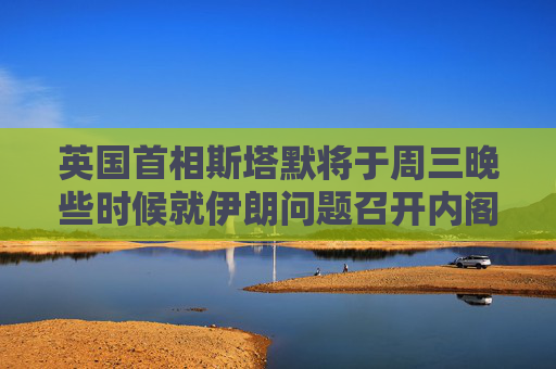 英国首相斯塔默将于周三晚些时候就伊朗问题召开内阁办公厅简报室会议