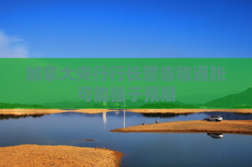 加拿大央行行长警告称通胀可能强于预期