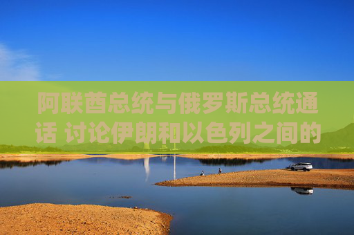阿联酋总统与俄罗斯总统通话 讨论伊朗和以色列之间的冲突