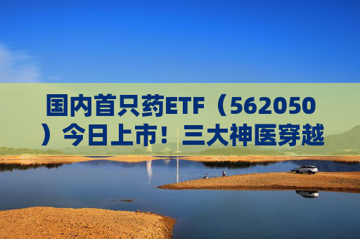 国内首只药ETF（562050）今日上市！三大神医穿越千年来打call，速戳视频围观