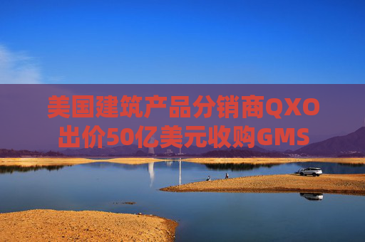 美国建筑产品分销商QXO出价50亿美元收购GMS