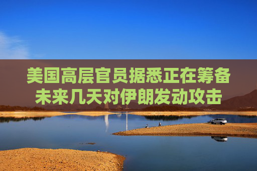 美国高层官员据悉正在筹备未来几天对伊朗发动攻击