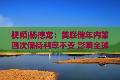 视频|杨德龙：美联储年内第四次保持利率不变 影响全球不同类别资产价格走势