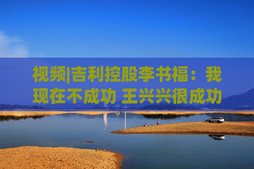 视频|吉利控股李书福：我现在不成功 王兴兴很成功