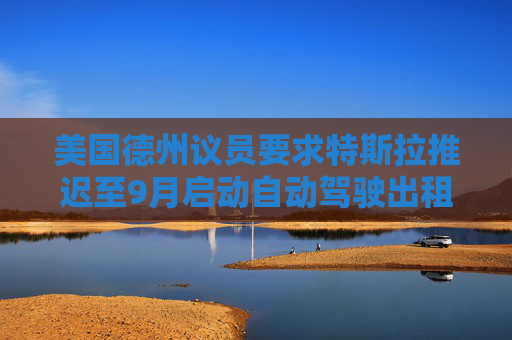 美国德州议员要求特斯拉推迟至9月启动自动驾驶出租车服务