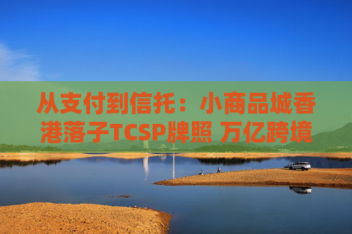 从支付到信托：小商品城香港落子TCSP牌照 万亿跨境中小微市场争夺战升级