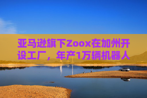 亚马逊旗下Zoox在加州开设工厂，年产1万辆机器人出租车