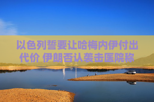 以色列誓要让哈梅内伊付出代价 伊朗否认袭击医院称精准打击以情报中心
