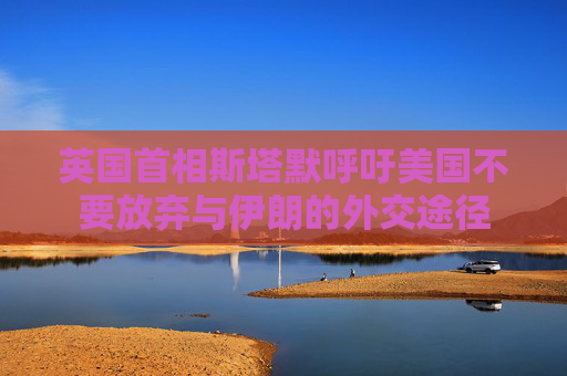英国首相斯塔默呼吁美国不要放弃与伊朗的外交途径