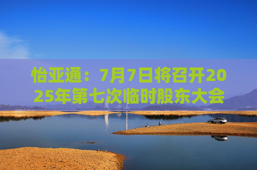 怡亚通：7月7日将召开2025年第七次临时股东大会