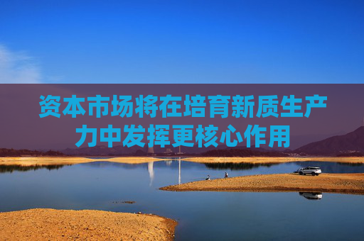 资本市场将在培育新质生产力中发挥更核心作用