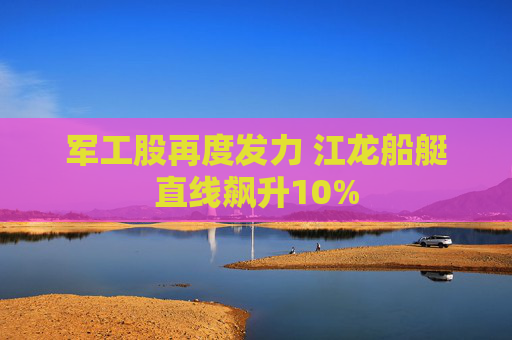 军工股再度发力 江龙船艇直线飙升10%